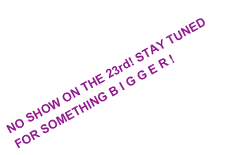 NO SHOW ON THE 23rd! STAY TUNED FOR SOMETHING B I G G E R !